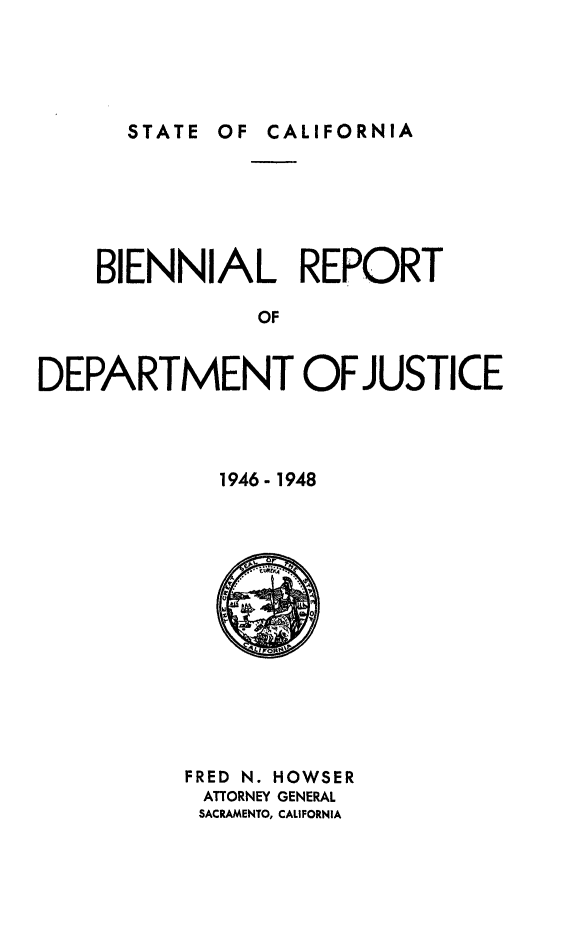 handle is hein.sag/sagca0146 and id is 1 raw text is: STATE OF CALIFORNIA

BIENNIAL REPORT
OF
DEPARTMENT OF JUSTICE

1946- 1948

FRED N. HOWSER
ATTORNEY GENERAL
SACRAMENTO, CALIFORNIA


