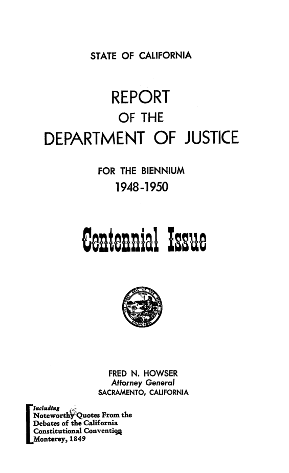handle is hein.sag/sagca0147 and id is 1 raw text is: STATE OF CALIFORNIA

REPORT
OF THE
DEPARTMENT OF JUSTICE
FOR THE BIENNIUM
1948-1950
Centennlal Isu

FRED N. HOWSER
Attorney General
SACRAMENTO, CALIFORNIA
Iseiuding
Noteworth Quotes From the
Debates of the California
Constitutional ConventioA
Monterey, 1849


