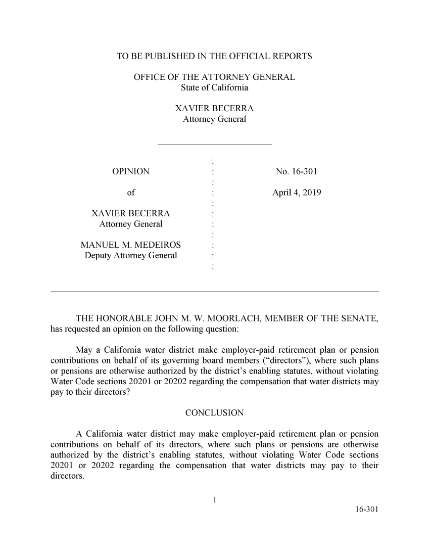 handle is hein.sag/sagca0167 and id is 1 raw text is: 




TO BE  PUBLISHED   IN THE OFFICIAL   REPORTS


                    OFFICE  OF THE  ATTORNEY GENERAL
                               State of California

                             XAVIER   BECERRA
                               Attorney General




               OPINION                               No. 16-301

                  of                                April 4, 2019

          XAVIER  BECERRA
          Attorney  General

       MANUEL M. MEDEIROS
       Deputy  Attorney General





       THE HONORABLE JOHN M. W. MOORLACH, MEMBER OF THE SENATE,
has requested an opinion on the following question:

      May  a California water district make employer-paid retirement plan or pension
contributions on behalf of its governing board members (directors), where such plans
or pensions are otherwise authorized by the district's enabling statutes, without violating
Water Code sections 20201 or 20202 regarding the compensation that water districts may
pay to their directors?

                                CONCLUSION

      A California water district may make employer-paid retirement plan or pension
contributions on behalf of its directors, where such plans or pensions are otherwise
authorized by the district's enabling statutes, without violating Water Code sections
20201  or 20202 regarding the compensation that water districts may pay to their
directors.

                                      1
                                                                        16-301


