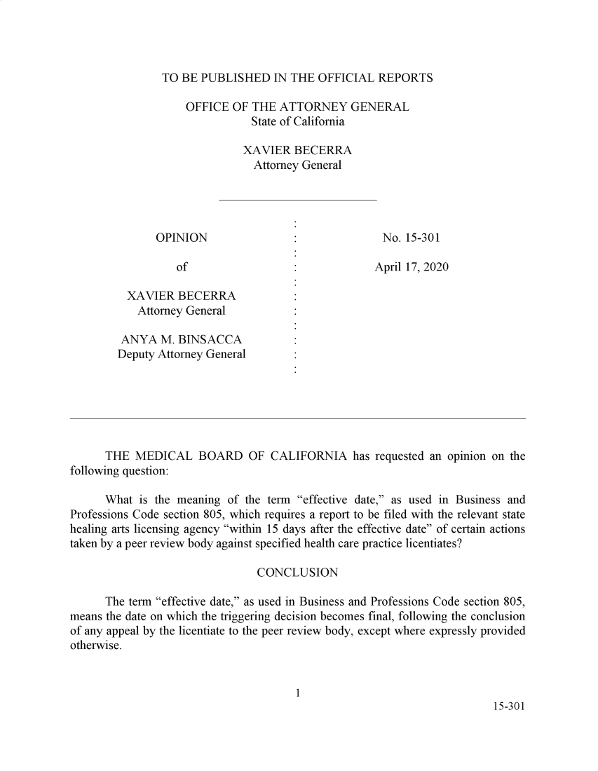 handle is hein.sag/sagca0169 and id is 1 raw text is: 




TO BE  PUBLISHED   IN THE  OFFICIAL  REPORTS

    OFFICE  OF THE  ATTORNEY GENERAL
               State of California

               XAVIER  BECERRA
               Attorney General


OPINION


of


No. 15-301


April 17, 2020


          XAVIER   BECERRA
            Attorney General

         ANYA   M. BINSACCA
         Deputy Attorney General







      THE  MEDICAL BOARD OF CALIFORNIA has requested an opinion on the
following question:

      What  is the meaning of the term effective date, as used in Business and
Professions Code section 805, which requires a report to be filed with the relevant state
healing arts licensing agency within 15 days after the effective date of certain actions
taken by a peer review body against specified health care practice licentiates?

                                CONCLUSION

      The term effective date, as used in Business and Professions Code section 805,
means the date on which the triggering decision becomes final, following the conclusion
of any appeal by the licentiate to the peer review body, except where expressly provided
otherwise.


                                       1
                                                                         15-30 1



