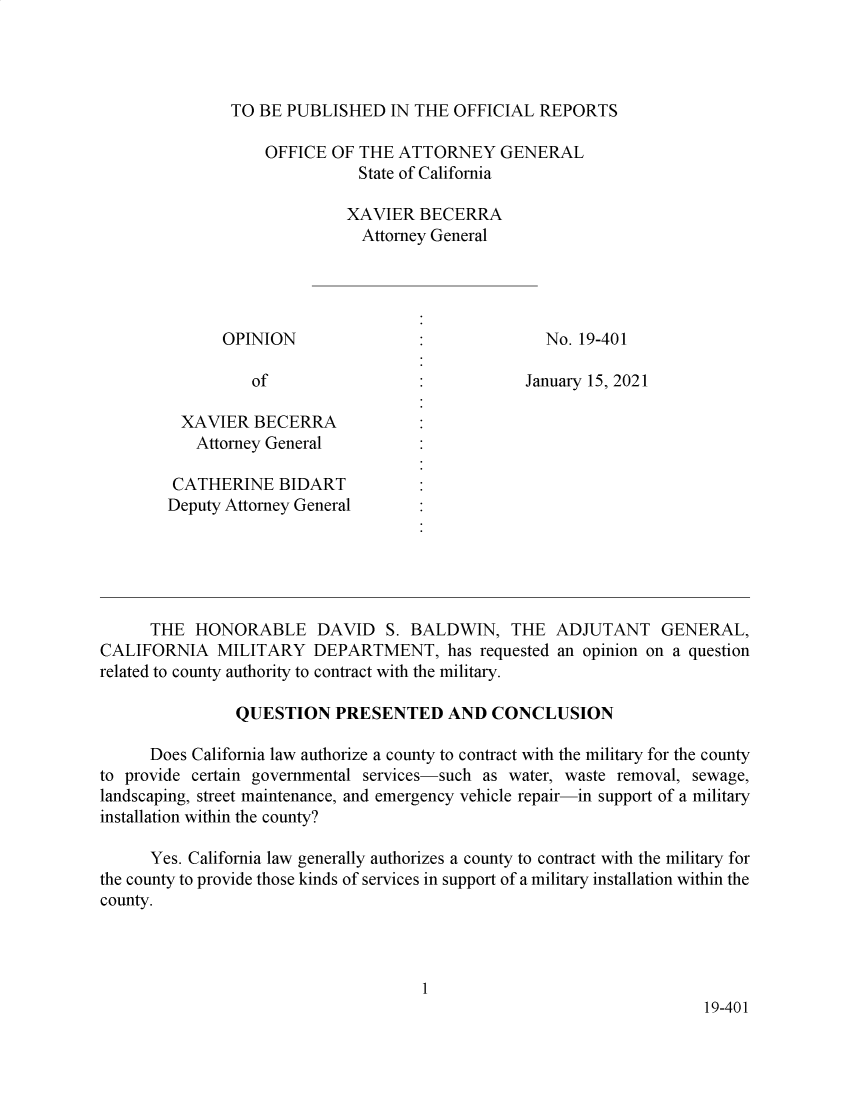handle is hein.sag/sagca0171 and id is 1 raw text is: TO BE PUBLISHED IN THE OFFICIAL REPORTS

OFFICE OF THE ATTORNEY GENERAL
State of California
XAVIER BECERRA
Attorney General
OPINION                               No. 19-401
of                  :           January 15, 2021
XAVIER BECERRA
Attorney General
CATHERINE BIDART
Deputy Attorney General
THE HONORABLE DAVID S. BALDWIN, THE ADJUTANT GENERAL,
CALIFORNIA MILITARY DEPARTMENT, has requested an opinion on a question
related to county authority to contract with the military.
QUESTION PRESENTED AND CONCLUSION
Does California law authorize a county to contract with the military for the county
to provide certain governmental services-such as water, waste removal, sewage,
landscaping, street maintenance, and emergency vehicle repair-in support of a military
installation within the county?
Yes. California law generally authorizes a county to contract with the military for
the county to provide those kinds of services in support of a military installation within the
county.
1
19-401


