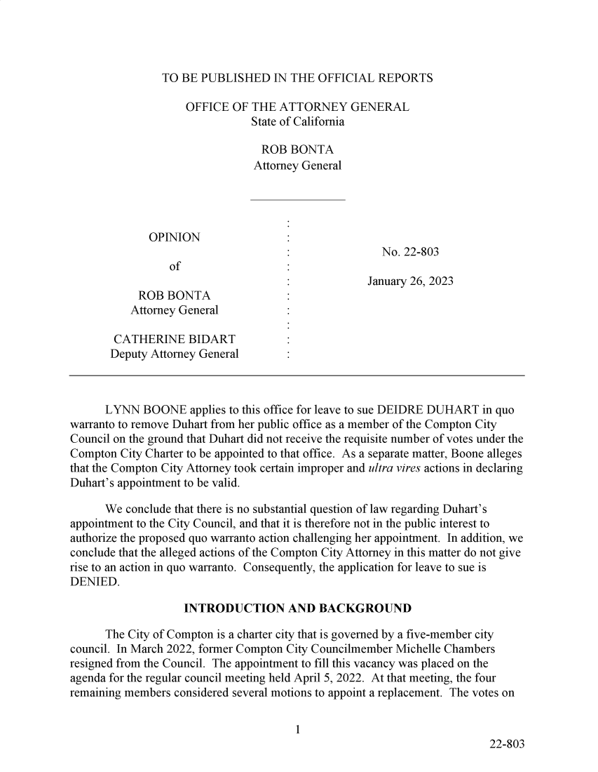 handle is hein.sag/sagca0173 and id is 1 raw text is: 




TO BE  PUBLISHED   IN THE  OFFICIAL  REPORTS


                    OFFICE  OF THE  ATTORNEY GENERAL
                               State of California

                                 ROB  BONTA
                               Attorney General




              OPINION
                                                     No. 22-803
                 of
                                                   January 26, 2023
            ROB  BONTA
          Attorney General

        CATHERINE   BIDART
        Deputy Attorney General



      LYNN   BOONE   applies to this office for leave to sue DEIDRE DUHART in quo
warranto to remove Duhart from her public office as a member of the Compton City
Council on the ground that Duhart did not receive the requisite number of votes under the
Compton  City Charter to be appointed to that office. As a separate matter, Boone alleges
that the Compton City Attorney took certain improper and ultra vires actions in declaring
Duhart's appointment to be valid.

      We  conclude that there is no substantial question of law regarding Duhart's
appointment to the City Council, and that it is therefore not in the public interest to
authorize the proposed quo warranto action challenging her appointment. In addition, we
conclude that the alleged actions of the Compton City Attorney in this matter do not give
rise to an action in quo warranto. Consequently, the application for leave to sue is
DENIED.

                    INTRODUCTION AND BACKGROUND

      The City of Compton is a charter city that is governed by a five-member city
council. In March 2022, former Compton City Councilmember Michelle Chambers
resigned from the Council. The appointment to fill this vacancy was placed on the
agenda for the regular council meeting held April 5, 2022. At that meeting, the four
remaining members considered several motions to appoint a replacement. The votes on


                                       1
                                                                        22-803


