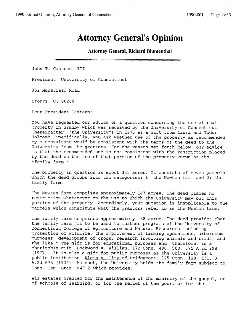 handle is hein.sag/sagct0009 and id is 1 raw text is: 1990 Formal Opinion, Attorney General of Connecticut            1990-001  Page 1 of 3
Attorney General's Opinion
Attorney General, Richard Blumenthal
John T. Casteen, III
President, University of Connecticut
352 Mansfield Road
Storrs, CT 06268
Dear President Casteen:
You have requested our advice on a question concerning the use of real
property in Granby which was received by the University of Connecticut
(hereinafter: the University) in 1976 as a gift from Laura and Tudor
Holcomb. Specifically, you ask whether use of the property as recommended
by a consultant would be consistent with the terms of the deed to the
University from the grantors. For the reason set forth below, our advice
is that the recommended use is not consistent with the restriction placed
by the deed on the use of that portion of the property known as the
family farm.
The property in question is about 335 acres. It consists of seven parcels
which the deed groups into two categories: 1) the Newton farm and 2) the
family farm.
The Newton farm comprises approximately 147 acres. The deed places no
restriction whatsoever on the use to which the University may put this
portion of the property. Accordingly, your question is inapplicable to the
parcels which constitute what the grantors refer to as the Newton farm.
The family farm comprises approximately 188 acres. The deed provides that
the family farm is to be used to further programs of the University of
Connecticut College of Agriculture and Natural Resources including
protection of wildlife, the improvement of farming operations, arboretum
purposes, development of crops, research involving animals and birds, and
the like. The gift is for educational purposes and, therefore, is a
charitable gift. Lockwood v. Killian, 172 Conn. 496, 500, 375 A.2d 998
(1977). It is also a gift for public purposes as the University is a
public institution. Klein v. City of Bridgeport, 125 Conn. 129, 131, 3
A.2d 675 (1939). As such, the University holds the family farm subject to
Conn. Gen. Stat. e47-2 which provides,
All estates granted for the maintenance of the ministry of the gospel, or
of schools of learning, or for the relief of the poor, or for the


