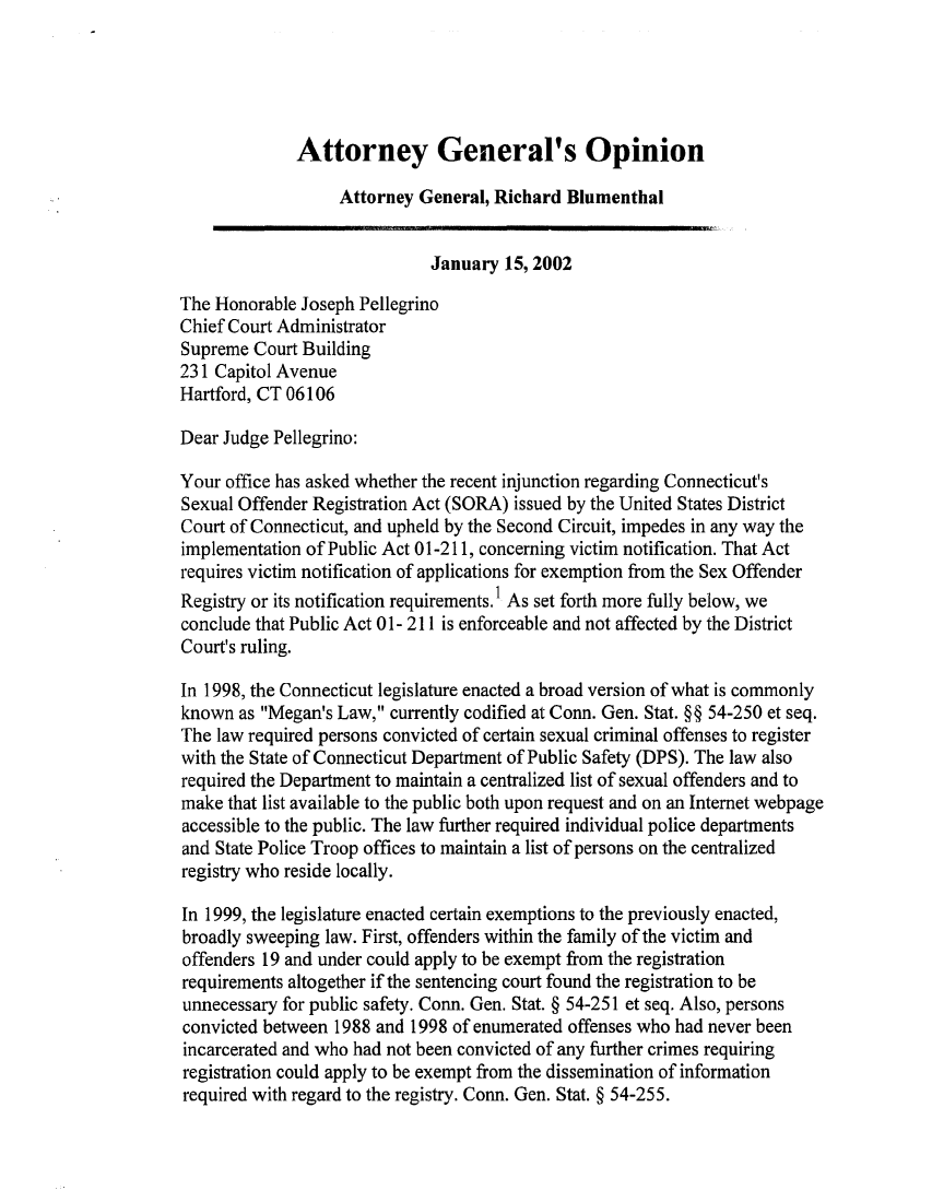 handle is hein.sag/sagct0021 and id is 1 raw text is: Attorney General's Opinion
Attorney General, Richard Blumenthal
January 15, 2002
The Honorable Joseph Pellegrino
Chief Court Administrator
Supreme Court Building
231 Capitol Avenue
Hartford, CT 06106
Dear Judge Pellegrino:
Your office has asked whether the recent injunction regarding Connecticut's
Sexual Offender Registration Act (SORA) issued by the United States District
Court of Connecticut, and upheld by the Second Circuit, impedes in any way the
implementation of Public Act 01-211, concerning victim notification. That Act
requires victim notification of applications for exemption from the Sex Offender
Registry or its notification requirements. As set forth more fully below, we
conclude that Public Act 01- 211 is enforceable and not affected by the District
Court's ruling.
In 1998, the Connecticut legislature enacted a broad version of what is commonly
known as Megan's Law, currently codified at Conn. Gen. Stat. §§ 54-250 et seq.
The law required persons convicted of certain sexual criminal offenses to register
with the State of Connecticut Department of Public Safety (DPS). The law also
required the Department to maintain a centralized list of sexual offenders and to
make that list available to the public both upon request and on an Internet webpage
accessible to the public. The law further required individual police departments
and State Police Troop offices to maintain a list of persons on the centralized
registry who reside locally.
In 1999, the legislature enacted certain exemptions to the previously enacted,
broadly sweeping law. First, offenders within the family of the victim and
offenders 19 and under could apply to be exempt from the registration
requirements altogether if the sentencing court found the registration to be
unnecessary for public safety. Conn. Gen. Stat. § 54-251 et seq. Also, persons
convicted between 1988 and 1998 of enumerated offenses who had never been
incarcerated and who had not been convicted of any further crimes requiring
registration could apply to be exempt from the dissemination of information
required with regard to the registry. Conn. Gen. Stat. § 54-255.


