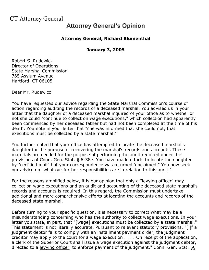 handle is hein.sag/sagct0024 and id is 1 raw text is: CT Attorney General
Attorney General's Opinion
Attorney General, Richard Blumenthal
January 3, 2005
Robert S. Rudewicz
Director of Operations
State Marshal Commission
765 Asylum Avenue
Hartford, CT 06105
Dear Mr. Rudewicz:
You have requested our advice regarding the State Marshal Commission's course of
action regarding auditing the records of a deceased marshal. You advised us in your
letter that the daughter of a deceased marshal inquired of your office as to whether or
not she could continue to collect on wage executions, which collection had apparently
been commenced by her deceased father but had not been completed at the time of his
death. You note in your letter that she was informed that she could not, that
executions must be collected by a state marshal.
You further noted that your office has attempted to locate the deceased marshal's
daughter for the purpose of recovering the marshal's records and accounts. These
materials are needed for the purpose of performing the audit required under the
provisions of Conn. Gen. Stat. § 6-38e. You have made efforts to locate the daughter
by certified mail but your correspondence was returned 'unclaimed. You now seek
our advice on what our further responsibilities are in relation to this audit.
For the reasons amplified below, it is our opinion that only a levying officer may
collect on wage executions and an audit and accounting of the deceased state marshal's
records and accounts is required. In this regard, the Commission must undertake
additional and more comprehensive efforts at locating the accounts and records of the
deceased state marshal.
Before turning to your specific question, it is necessary to correct what may be a
misunderstanding concerning who has the authority to collect wage executions. In your
letter you state, in part, that [wage] executions must be collected by a state marshal.
This statement is not literally accurate. Pursuant to relevant statutory provisions, [i]f a
judgment debtor fails to comply with an installment payment order, the judgment
creditor may apply to the court for a wage execution . . . . On receipt of the application,
a clerk of the Superior Court shall issue a wage execution against the judgment debtor,
directed to a levying officer, to enforce payment of the judgment. Conn. Gen. Stat. §§


