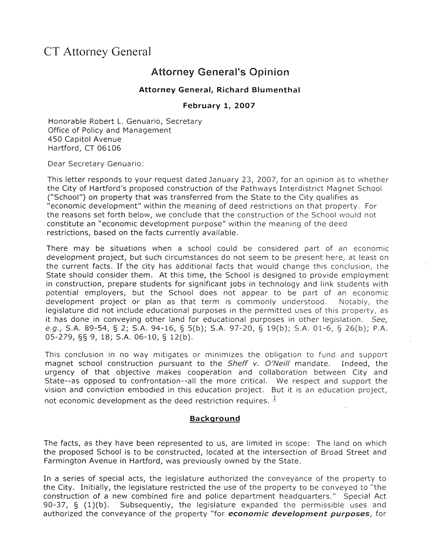 handle is hein.sag/sagct0026 and id is 1 raw text is: CT Attorney General

Attorney General's Opinion
Attorney General, Richard Blumenthal
February 1, 2007
Honorable Robert L. Genuario, Secretary
Office of Policy and Management
450 Capitol Avenue
Hartford, CT 06106
Dear Secretary Genuario:
This letter responds to your request dated January 23, 2007, for an opinion as to whether
the City of Hartford's proposed construction of the Pathways Interdistrict Magnet School
(School) on property that was transferred from the State to the City qualifies as
economic development within the meaning of deed restrictions on that property. For
the reasons set forth below, we conclude that the construction of the School would not
constitute an economic development purpose within the meaning of the deed
restrictions, based on the facts currently available.
There may be situations when a school could be considered part of an economic
development project, but such circumstances do not seem to be present here, at least on
the current facts. If the city has additional facts that would change this conclusion, the
State should consider them. At this time, the School is designed to provide employment
in construction, prepare students for significant jobs in technology and link students with
potential employers, but the School does not appear to be part of an economic
development project or plan as that term is commonly understood.  Notably, the
legislature did not include educational purposes in the permitted uses of this property, as
it has done in conveying other land for educational purposes in other legislation. See,
e.g., S.A. 89-54, § 2; S.A. 94-16, § 5(b); S.A. 97-20, § 19(b); S.A. 01-6, § 26(b); P.A.
05-279, §§ 9, 18; S.A. 06-10, § 12(b).
This conclusion in no way mitigates or minimizes the obligation to fund and support
magnet school construction pursuant to the Sheff v. O'Neill mandate. Indeed, the
urgency of that objective makes cooperation and collaboration between City and
State--as opposed to confrontation--all the more critical. We respect and support the
vision and conviction embodied in this education project. But it is an education project,
not economic development as the deed restriction requires, <
Background
The facts, as they have been represented to us, are limited in scope: The land on which
the proposed School is to be constructed, located at the intersection of Broad Street and
Farmington Avenue in Hartford, was previously owned by the State.
In a series of special acts, the legislature authorized the conveyance of the property to
the City. Initially, the legislature restricted the use of the property to be conveyed to the
construction of a new combined fire and police department headquarters. Special Act
90-37, § (1)(b). Subsequently, the legislature expanded the permissible uses and
authorized the conveyance of the property for economic development purposes, for


