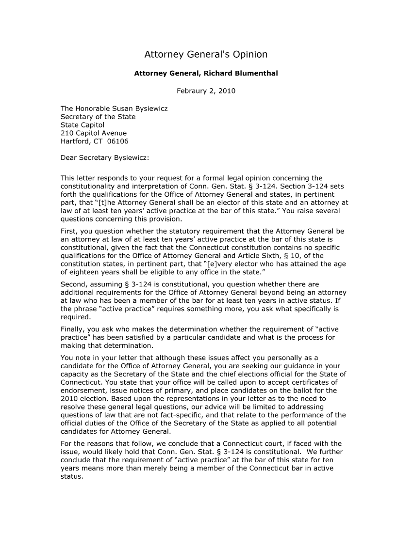 handle is hein.sag/sagct0030 and id is 1 raw text is: Attorney General's Opinion

Attorney General, Richard Blumenthal
Febraury 2, 2010
The Honorable Susan Bysiewicz
Secretary of the State
State Capitol
210 Capitol Avenue
Hartford, CT 06106
Dear Secretary Bysiewicz:
This letter responds to your request for a formal legal opinion concerning the
constitutionality and interpretation of Conn. Gen. Stat. § 3-124. Section 3-124 sets
forth the qualifications for the Office of Attorney General and states, in pertinent
part, that [t]he Attorney General shall be an elector of this state and an attorney at
law of at least ten years' active practice at the bar of this state. You raise several
questions concerning this provision.
First, you question whether the statutory requirement that the Attorney General be
an attorney at law of at least ten years' active practice at the bar of this state is
constitutional, given the fact that the Connecticut constitution contains no specific
qualifications for the Office of Attorney General and Article Sixth, § 10, of the
constitution states, in pertinent part, that [e]very elector who has attained the age
of eighteen years shall be eligible to any office in the state.
Second, assuming § 3-124 is constitutional, you question whether there are
additional requirements for the Office of Attorney General beyond being an attorney
at law who has been a member of the bar for at least ten years in active status. If
the phrase active practice requires something more, you ask what specifically is
required.
Finally, you ask who makes the determination whether the requirement of active
practice has been satisfied by a particular candidate and what is the process for
making that determination.
You note in your letter that although these issues affect you personally as a
candidate for the Office of Attorney General, you are seeking our guidance in your
capacity as the Secretary of the State and the chief elections official for the State of
Connecticut. You state that your office will be called upon to accept certificates of
endorsement, issue notices of primary, and place candidates on the ballot for the
2010 election. Based upon the representations in your letter as to the need to
resolve these general legal questions, our advice will be limited to addressing
questions of law that are not fact-specific, and that relate to the performance of the
official duties of the Office of the Secretary of the State as applied to all potential
candidates for Attorney General.
For the reasons that follow, we conclude that a Connecticut court, if faced with the
issue, would likely hold that Conn. Gen. Stat. § 3-124 is constitutional. We further
conclude that the requirement of active practice at the bar of this state for ten
years means more than merely being a member of the Connecticut bar in active
status.


