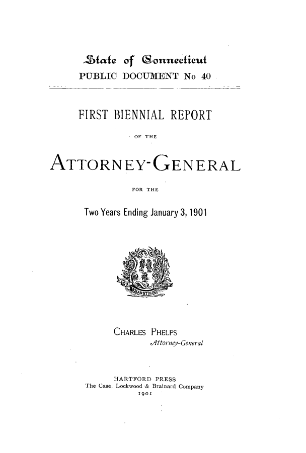 handle is hein.sag/sagct0033 and id is 1 raw text is: ,State of (Sonnecticut
PUBLIC DOCUMENT No 40
FIRST BIENNIAL REPORT
OF TH-E

ATTORN

EY-GENERAL

FOR THE

Two Years Ending January 3, 1901
CHARLES PHELPS
dittorney-General
HARTFORD PRESS
The Case, Lockwood & Brainard Company
1901  1


