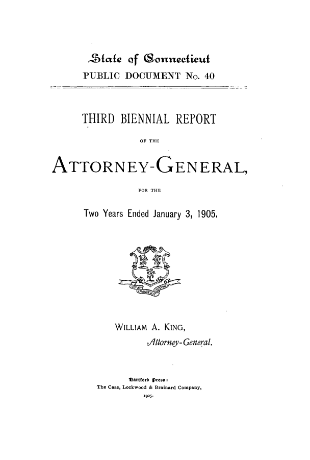 handle is hein.sag/sagct0035 and id is 1 raw text is: zStfe of (Sonnecticut
PUBLIC DOCUMENT No. 40
THIRD BIENNIAL REPORT
OF THE
ATTORNEY-GENERAL,
FOR THE

Two Years Ended January 3, 1905.

WILLIAM A. KING,
Altlorney- General.
tartforb Press:
The Case, Lockwood & Brainard Company,
1905-


