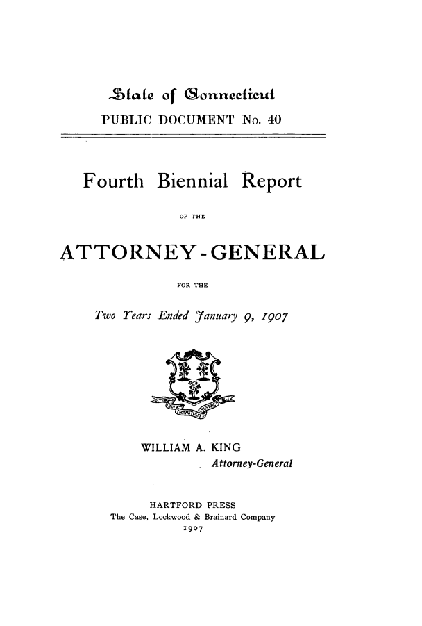 handle is hein.sag/sagct0036 and id is 1 raw text is: 2fate of (Sonnecicuft

PUBLIC DOCUMENT No. 40
Fourth Biennial Report
OF THE
ATTORNEY - GENERAL
FOR THE

Two rears Ended 'fanuary 9, 1907
WILLIAM A. KING
Attorney-General
HARTFORD PRESS
The Case, Lockwood & Brainard Company
1907


