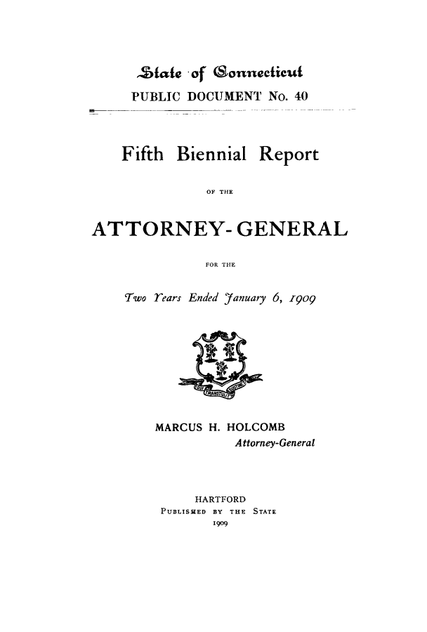 handle is hein.sag/sagct0037 and id is 1 raw text is: ZStie - of Csonnecticut
PUBLIC DOCUMENT No. 40
Fifth Biennial Report
OF THE
ATTORNEY- GENERAL
FOR THE

Two rears Ended )'anuary 6, I9o

MARCUS H. HOLCOMB
Attorney-General
HARTFORD
PUBLISHED BY THE STATE
1909


