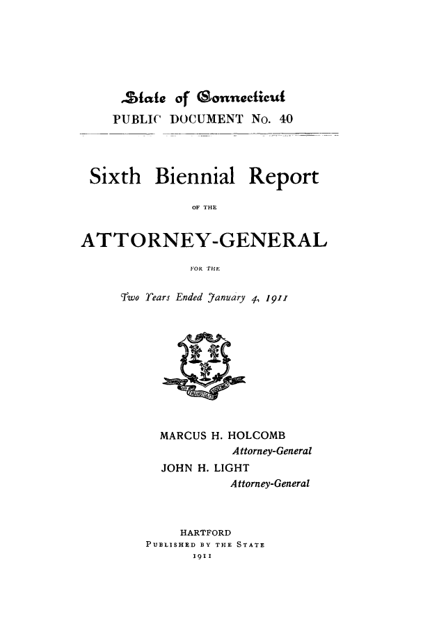 handle is hein.sag/sagct0038 and id is 1 raw text is: ,State of Gonnecticut
PUBLIC DOCUMENT No. 40
Sixth Biennial Report
OF AHE
ATTORNEY-GENERAL
FOR THlE

Two Tears Ended Yanuary 4, 1911

MARCUS H. HOLCOMB
Attorney-General
JOHN H. LIGHT
Attorney-General
HARTFORD
PUBLISHED BY THE STATE
1911


