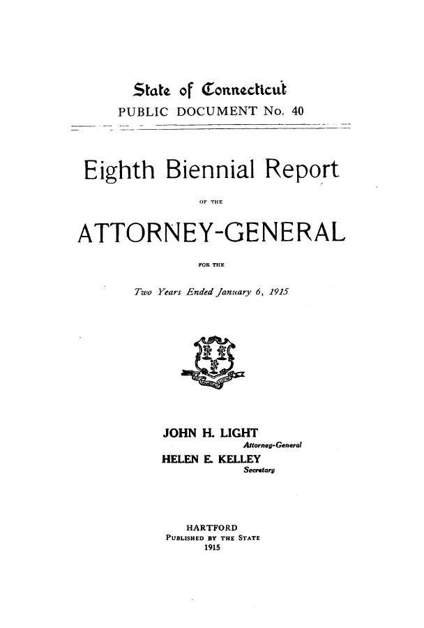 handle is hein.sag/sagct0040 and id is 1 raw text is: State ojf Tonnecticit
PUBLIC DOCUMENT No. 40
Eighth Biennial Report
OF TOE
ATTORNEY-GENERAL
FOR THE

Two Years Ended January 6, 1915

JOHN H. LIGHT
Arrorneg-General
HELEN E. KELLEY
Secretary
HARTFORD
PUBLISHED BY THE STATE
1915


