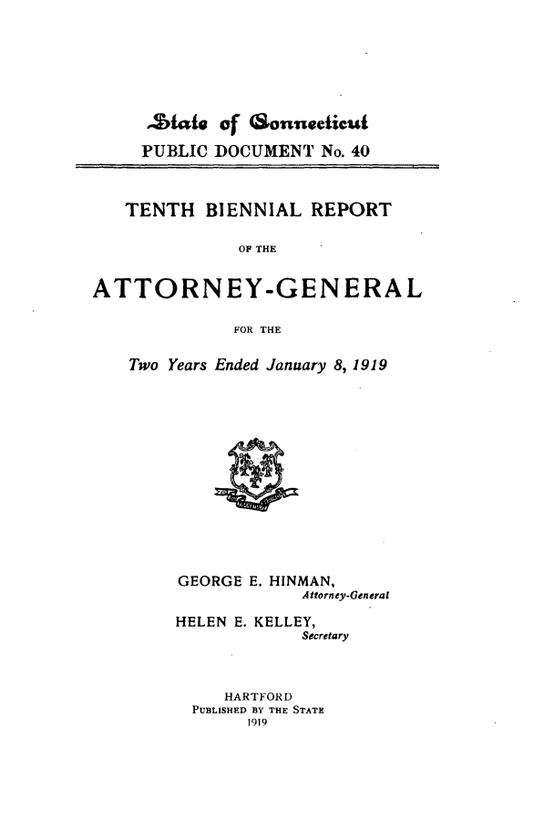 handle is hein.sag/sagct0042 and id is 1 raw text is: .Ztate of 6Sonnecticut
PUBLIC DOCUMENT No. 40
TENTH BIENNIAL REPORT
OF THE
ATTORNEY-GENERAL
FOR THE

Two Years Ended January 8, 1919

GEORGE E. HINMAN,
Attorney-General
HELEN E. KELLEY,
Secretary
HARTFORD
PUBLISHED BY THE STATE
1919


