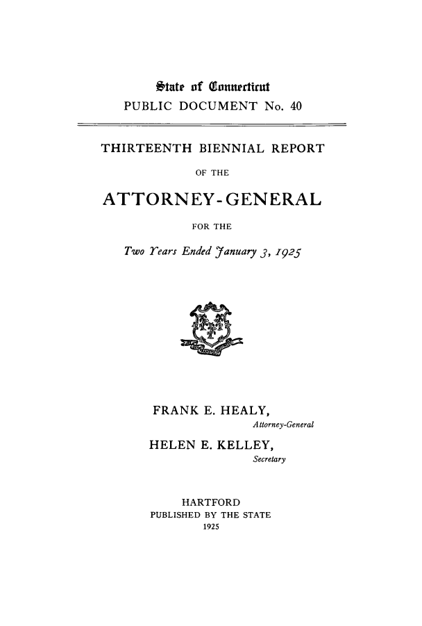 handle is hein.sag/sagct0045 and id is 1 raw text is: Iat of gannerTNat
PUBLIC DOCUMENT No. 40

THIRTEENTH BIENNIAL REPORT
OF THE
ATTORNEY- GENERAL
FOR THE

Two rears Ended 'January 3, 1925

FRANK E. HEALY,
Attorney-General
HELEN E. KELLEY,
Secretary

HARTFORD
PUBLISHED BY THE STATE
1925


