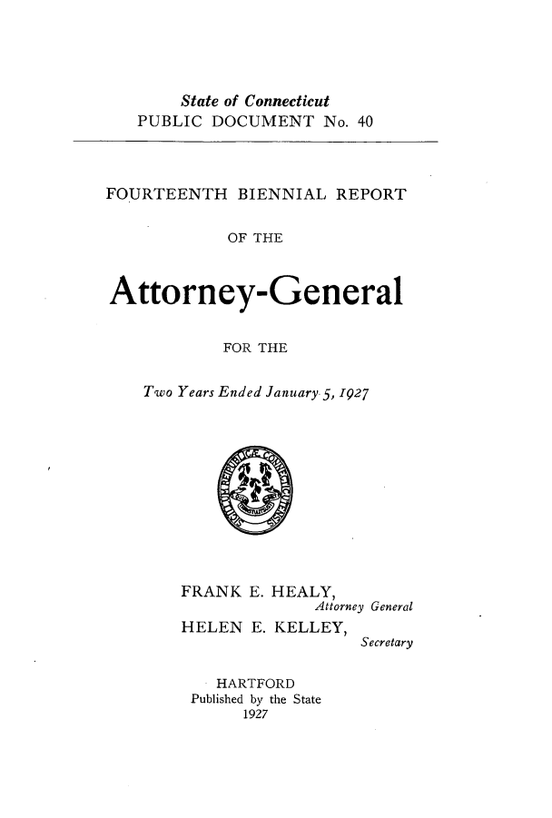 handle is hein.sag/sagct0046 and id is 1 raw text is: State of Connecticut
PUBLIC DOCUMENT No. 40

FOURTEENTH BIENNIAL REPORT
OF THE
Attorney-General

FOR THE
Two Years Ended January. 5, 1927

FRANK E.
HELEN E.

HEALY,
Attorney General
KELLEY,
Secretary

HARTFORD
Published by the State
1927


