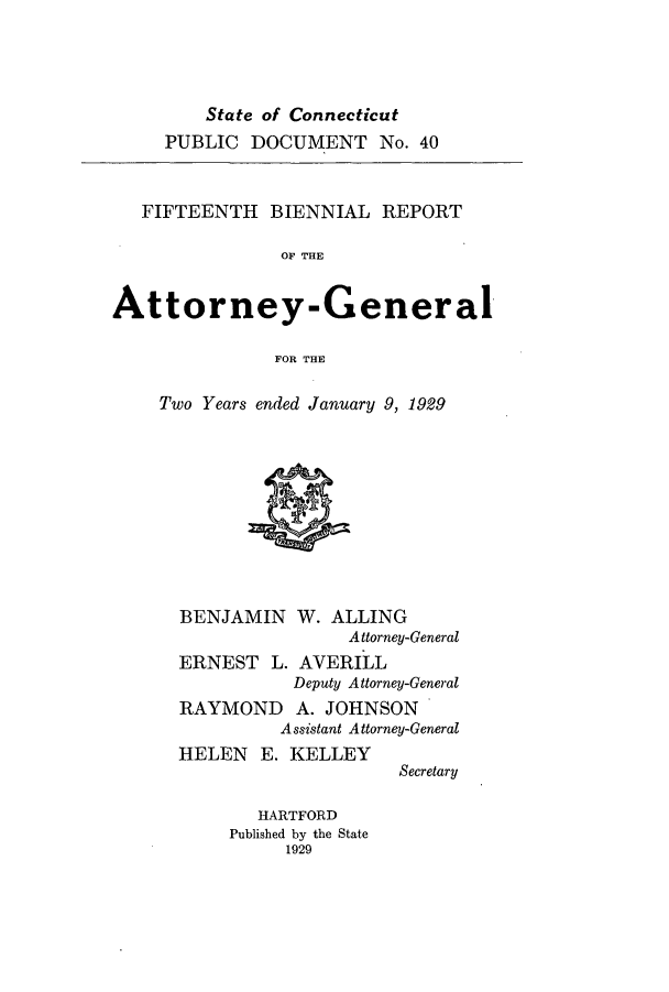 handle is hein.sag/sagct0047 and id is 1 raw text is: State of Connecticut
PUBLIC DOCUMENT No. 40

FIFTEENTH BIENNIAL REPORT
OF THE
Attorney-General
FOR THE

Two Years ended January 9, 1929

BENJAMIN W.

ALLING
Attorney-General

ERNEST L. AVERILL
Deputy Attorney-General
RAYMOND A. JOHNSON
Assistant Attorney-General

HELEN E. KELLEY
HARTFORD
Published by the State
1929

Secretary


