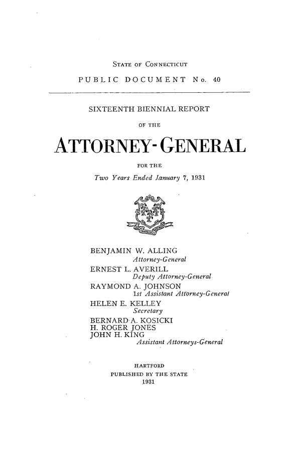 handle is hein.sag/sagct0048 and id is 1 raw text is: STATE OF CONNECTICUT

PUBLIC DOCUMENT No. 40
SIXTEENTH BIENNIAL REPORT
OF THE
ATTORNEY- GENERAL
FOR THE
Two Years Ended January 7, 1931
BENJAMIN W. ALLING
Attorney-General
ERNEST L. AVERILL
Deputy Attorney-General
RAYMOND A. JOHNSON
1st Assistant Attorney-General
HELEN E. KELLEY
Secretary
BERNARD A. KOSICKI
H. ROGER JONES
JOHN H. KING
Assistant Attorneys-General
HARTFORD
PUBLISHED BY THE STATE
1931


