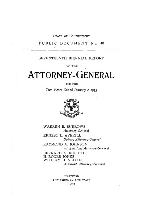 handle is hein.sag/sagct0049 and id is 1 raw text is: STATE OF CONNECTICUT

PUBLIC DOCUMENT No. 40

SEVENTEENTH BIENNIAL REPORT
OF THE
ATTORNEY- GENERAL
FOR THE
Two Years Ended January 4, 1933

WARREN B. BURROWS
Attorney-General
ERNEST L. AVERILL
Deputy Attorney-General
RAYMOND A. JOHNSON
ist Assistant Attorney-General
BERNARD A. KOSICKI
H. ROGER JONES
WILLIAM H. NELSON
Assistant Attorneys-General
HARTFORD
PUBLISHED BY THE STATE
1933


