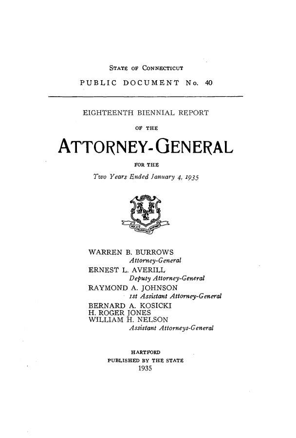 handle is hein.sag/sagct0050 and id is 1 raw text is: STATE OF CONNECTICUT

PUBLIC DOCUMENT No. 40

EIGHTEENTH BIENNIAL REPORT
OF THE
ATTORNEY- GENERAL
FOR THE

Two Years Ended January 4, 1935

WARREN B. BURROWS
Attorney-General
ERNEST L. AVERILL
Deputy Attorney-General
RAYMOND A. JOHNSON
Ist Assistant Attorney-General
BERNARD A. KOSICKI
H. ROGER JONES
WILLIAM H. NELSON
Assistant Attorneys-General
HARTFORD
PUBLISHED BY THE STATE
1935


