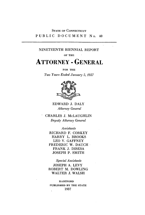 handle is hein.sag/sagct0051 and id is 1 raw text is: STATE OF CONNECTICUT
PUBLIC DOCUMENT No. 40

NINETEENTH BIENNIAL REPORT
OF THE
ATTORNEY - GENERAL

FOR THE
Two Years Ended January 5, 1937

EDWARD J. DALY
Attorney General

* CHARLES J. McLAUGHLIN
Deputy Attorney General
Assistants
RICHARD F. CORKEY
HARRY L. BROOKS
LEO V. GAFFNEY
FREDERIC W. DAUCH
FRANK J. DISESA
JOSEPH P. SMITH
Special Assistants
JOSEPH A. LEVY
ROBERT M. DOWLING
WALTER J. WALSH
HARTFORD
PUBLISHED BY THE STATE
1937


