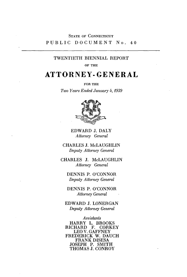 handle is hein.sag/sagct0052 and id is 1 raw text is: STATE OF CONNECTICUT
PUBLIC DOCUMENT No. 40
TWENTIETH BIENNIAL REPORT
OF THE
ATTORNEY- GENERAL
FOR THE
Two Years Ended January 4, 1939
EDWARD J. DALY
Attorney General
CHARLES J. McLAUGHLIN
Deputy Attorney General
CHARLES J. McLAUGHLIN
Attorney General
DENNIS P. O'CONNOR
Deputy Attorney General
DENNIS P. O'CONNOR
Attorney General
EDWARD J. LONERGAN
Deputy Attorney General
Assistants
HARRY L. BROOKS
RICHARD F. CORKEY
LEO V. GAFFNEY
FREDERICK W. DAUCH
FRANK DISESA
JOSEPH P. SMITH
THOMAS J. CONROY


