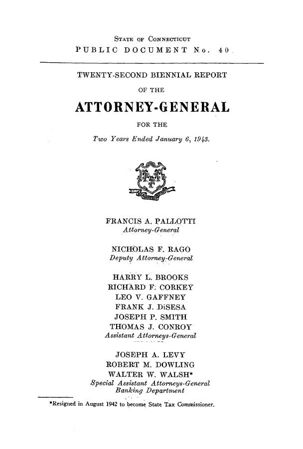 handle is hein.sag/sagct0054 and id is 1 raw text is: STATE OF CONNECTICUT
PUBLIC DOCUMENT No. 40.
TWENTY-SECOND BIENNIAL REPORT
OF THE
ATTORNEY-GENERAL
FOR THE
Two Years Ended January 6, 1943.
FRANCIS A. PALLOTTI
Attorney-General
NICHOLAS F. RAGO
Deputy Attorney-General
HARRY L. BROOKS
RICHARD F. CORKEY
LEO V. GAFFNEY
FRANK J. DiSESA
JOSEPH P. SMITH
THOMAS J. CONROY
Assistant Attorneys-General
JOSEPH A. LEVY
ROBERT M. DOWLING
WALTER W. WALSH*
Special Assistant Attorneys-General
Banking Department
*Resigned in August 1942 to become State Tax Commissioner.



