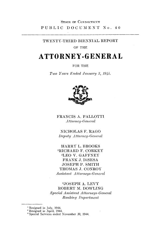 handle is hein.sag/sagct0055 and id is 1 raw text is: STATE OF CONNECTICUT
PUBLIC DOCUMENT              No. 40
TWENTY-THIRD BIENNIAL REPORT
OF THE
ATTORNEY-GENERAL
FOR THE
Two Years Ended January 3, 1945.
FRANCIS A. PALLOTTI
1ttorney-General
NICHOLAS F. RAGO
Deputy Attorney-General
HARRY L. BROOKS
'RICHARD F. CORKEY
2LEO V. GAFFNEY
FRANK J. DiSESA
JOSEPH P. SMITH
THOMAS J. CONROY
Asistant Attorneys-reneral
3JOSEPH A. LEVY
ROBERT M. DOWLING
Special Assistant Attorneys-General
Banking l)epartnent
' Resigned in July, 1944.
' Resigned in April, 1944.
' Special Services ended November 30, 1944.


