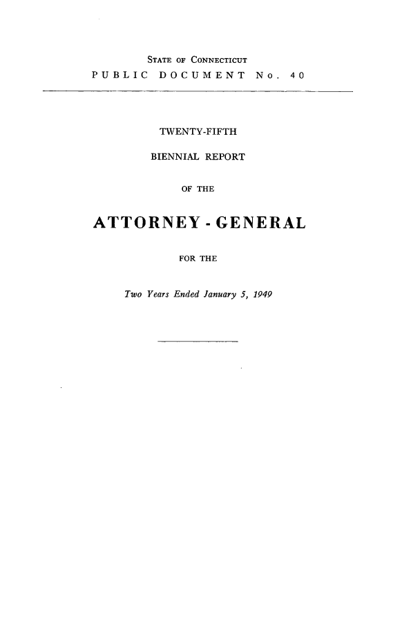 handle is hein.sag/sagct0057 and id is 1 raw text is: STATE OF CONNECTICUT
PUBLIC DOCUMENT

No. 40

TWENTY-FIFTH
BIENNIAL REPORT
OF THE
ATTORNEY - GENERAL
FOR THE

Two Years Ended January 5, 1949


