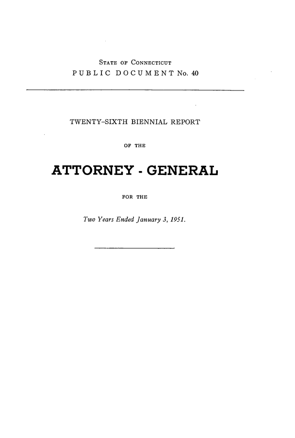 handle is hein.sag/sagct0062 and id is 1 raw text is: STATE OF CONNECTICUT
PUBLIC DOCUMENT No.40

TWENTY-SIXTH BIENNIAL REPORT
OF THE
ATTORNEY - GENERAL
FOR THE

Two Years Ended January 3, 1951.



