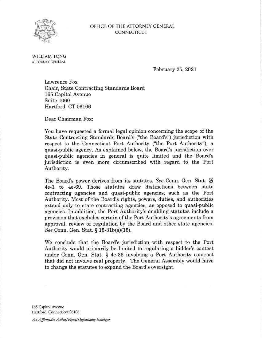 handle is hein.sag/sagct0075 and id is 1 raw text is: OFFICE OF THE ATTORNEY GENERAL
CONNECTICUT
WILLIAM TONG
ATTORNEY GENERAL
February 25, 2021
Lawrence Fox
Chair, State Contracting Standards Board
165 Capitol Avenue
Suite 1060
Hartford, CT 06106
Dear Chairman Fox:
You have requested a formal legal opinion concerning the scope of the
State Contracting Standards Board's (the Board's) jurisdiction with
respect to the Connecticut Port Authority (the Port Authority), a
quasi-public agency. As explained below, the Board's jurisdiction over
quasi-public agencies in general is quite limited and the Board's
jurisdiction is even more circumscribed with regard to the Port
Authority.
The Board's power derives from its statutes. See Conn. Gen. Stat. §§
4e-1 to 4e-69. Those statutes draw      distinctions between   state
contracting agencies and quasi-public agencies, such as the Port
Authority. Most of the Board's rights, powers, duties, and authorities
extend only to state contracting agencies, as opposed to quasi-public
agencies. In addition, the Port Authority's enabling statutes include a
provision that excludes certain of the Port Authority's agreements from
approval, review or regulation by the Board and other state agencies.
See Conn. Gen. Stat. § 15-31b(a)(15).
We conclude that the Board's jurisdiction with respect to the Port
Authority would primarily be limited to regulating a bidder's contest
under Conn. Gen. Stat. § 4e-36 involving a Port Authority contract
that did not involve real property. The General Assembly would have
to change the statutes to expand the Board's oversight.
165 Capitol Avenue
Hartford, Connecticut 06106
An Affirmative Action/Equal Opportwnity Eplyer


