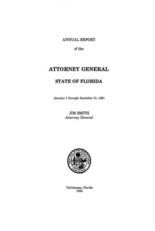 handle is hein.sag/sagfl0003 and id is 1 raw text is: ANNUAL REPORT
of the
ATTORNEY GENERAL
STATE OF FLORIDA
January 1 through December 31, 1981
JIM SMITH
Attorney General

Tallahassee, Florida
1982



