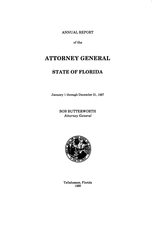 handle is hein.sag/sagfl0009 and id is 1 raw text is: ANNUAL REPORT
of the
ATTORNEY GENERAL
STATE OF FLORIDA
January 1 through December 31, 1987
BOB BUTTERWORTH
Attorney General

Tallahassee, Florida
1988


