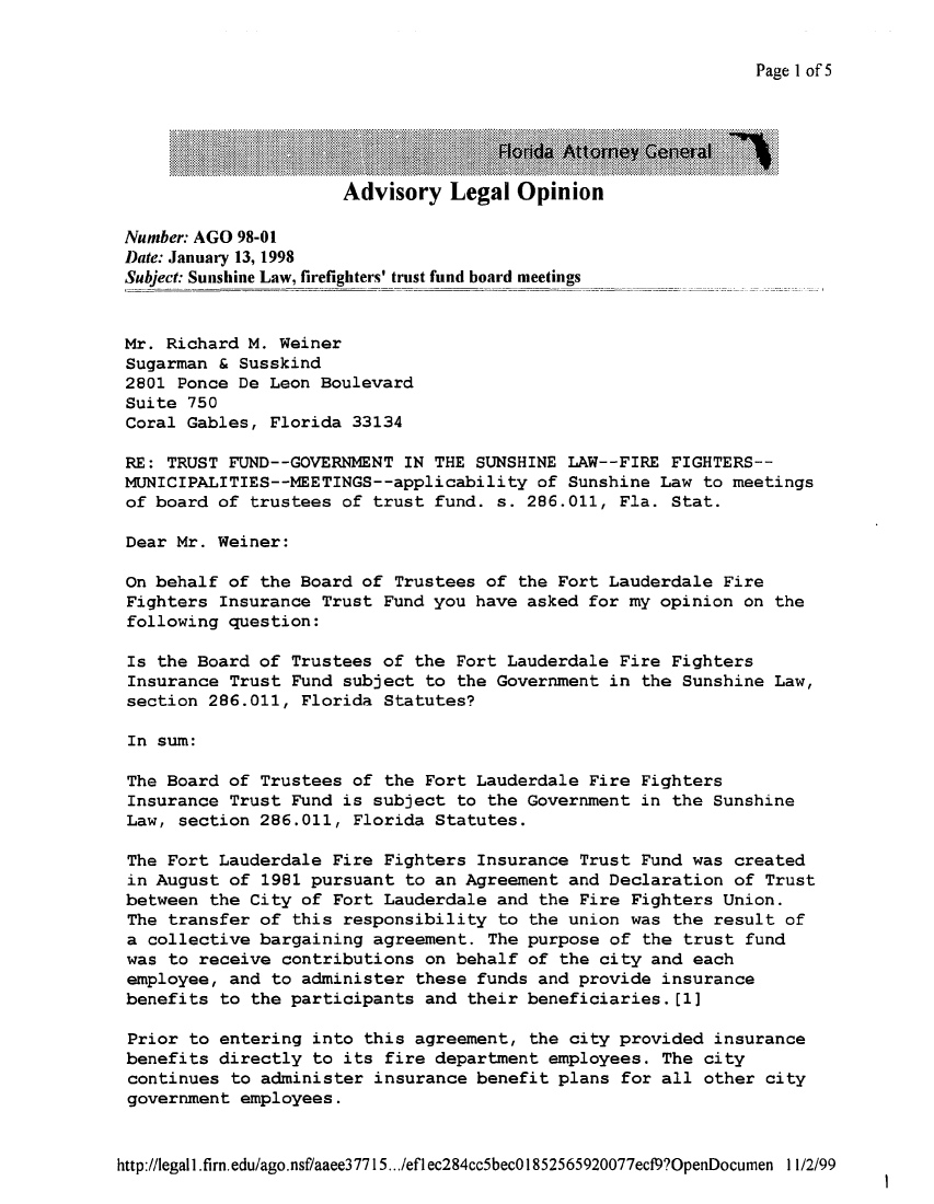 handle is hein.sag/sagfl0020 and id is 1 raw text is: Page l of5

............:~.. ~ .~.~Florida  Attomney General
Advisory Legal Opinion
Number: AGO 98-01
Date: January 13, 1998
Subject: Sunshine Law, firefighters' trust fund board meetings
Mr. Richard M. Weiner
Sugarman & Susskind
2801 Ponce De Leon Boulevard
Suite 750
Coral Gables, Florida 33134
RE: TRUST FUND--GOVERNMENT IN THE SUNSHINE LAW--FIRE FIGHTERS--
MUNICIPALITIES--MEETINGS--applicability of Sunshine Law to meetings
of board of trustees of trust fund. s. 286.011, Fla. Stat.
Dear Mr. Weiner:
On behalf of the Board of Trustees of the Fort Lauderdale Fire
Fighters Insurance Trust Fund you have asked for my opinion on the
following question:
Is the Board of Trustees of the Fort Lauderdale Fire Fighters
Insurance Trust Fund subject to the Government in the Sunshine Law,
section 286.011, Florida Statutes?
In sum:
The Board of Trustees of the Fort Lauderdale Fire Fighters
Insurance Trust Fund is subject to the Government in the Sunshine
Law, section 286.011, Florida Statutes.
The Fort Lauderdale Fire Fighters Insurance Trust Fund was created
in August of 1981 pursuant to an Agreement and Declaration of Trust
between the City of Fort Lauderdale and the Fire Fighters Union.
The transfer of this responsibility to the union was the result of
a collective bargaining agreement. The purpose of the trust fund
was to receive contributions on behalf of the city and each
employee, and to administer these funds and provide insurance
benefits to the participants and their beneficiaries.[1]
Prior to entering into this agreement, the city provided insurance
benefits directly to its fire department employees. The city
continues to administer insurance benefit plans for all other city
government employees.
http://Iegall.firn.edu/ago.nsf/aaee37715.. /eflec284cc5becO1852565920077ecf9?OpenDocumen  11/2/99

I



