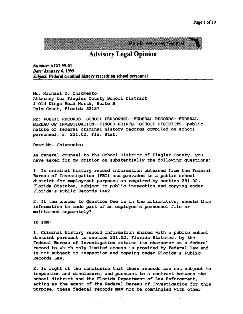 handle is hein.sag/sagfl0021 and id is 1 raw text is: Page 1 of 10

Advisory Legal Opinion

Number: AGO 99-01
Date: January 6, 1999
Subject: Federal criminal history records on school personnel
Mr. Michael D. Chiumento
Attorney for Flagler County School District
4 Old Kings Road North, Suite B
Palm Coast, Florida 32137
RE: PUBLIC RECORDS--SCHOOL PERSONNEL--FEDERAL RECORDS--FEDERAL
BUREAU OF INVESTIGATION--FINGER-PRINTS--SCHOOL DISTRICTS--public
nature of federal criminal history records compiled on school
personnel. s. 231.02, Fla. Stat.
Dear Mr. Chiumento:
As general counsel to the School District of Flagler County, you
have asked for my opinion on substantially the following questions:
1. Is criminal history record information obtained from the Federal
Bureau of Investigation (FBI) and provided to a public school
district for employment purposes as required by section 231.02,
Florida Statutes, subject to public inspection and copying under
Florida's Public Records Law?
2. If the answer to Question One is in the affirmative, should this
information be made part of an employee's personnel file or
maintained separately?
In sum:
1. Criminal history record information shared with a public school
district pursuant to section 231.02, Florida Statutes, by the
Federal Bureau of Investigation retains its character as a federal
record to which only limited access is provided by federal law and
is not subject to inspection and copying under Florida's Public
Records Law.
2. In light of the conclusion that these records are not subject to
inspection and disclosure, and pursuant to a contract between the
school district and the Florida Department of Law Enforcement,
acting as the agent of the Federal Bureau of Investigation for this
purpose, these federal records may not be commingled with other


