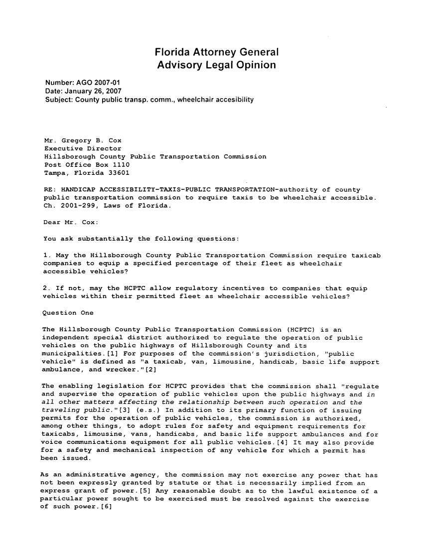 handle is hein.sag/sagfl0031 and id is 1 raw text is: Florida Attorney General
Advisory Legal Opinion
Number: AGO 2007-01
Date: January 26, 2007
Subject: County public transp. comm., wheelchair accesibility
Mr. Gregory B. Cox
Executive Director
Hillsborough County Public Transportation Commission
Post Office Box 1110
Tampa, Florida 33601
RE: HANDICAP ACCESSIBILITY-TAXIS-PUBLIC TRANSPORTATION-authority of county
public transportation commission to require taxis to be wheelchair accessible.
Ch. 2001-299, Laws of Florida.
Dear Mr. Cox:
You ask substantially the following questions:
1. May the Hillsborough County Public Transportation Commission require taxicab
companies to equip a specified percentage of their fleet as wheelchair
accessible vehicles?
2. If not, may the HCPTC allow regulatory incentives to companies that equip
vehicles within their permitted fleet as wheelchair accessible vehicles?
Question One
The Hillsborough County Public Transportation Commission (HCPTC) is an
independent special district authorized to regulate the operation of public
vehicles on the public highways of Hillsborough County and its
municipalities.[l] For purposes of the commission's jurisdiction, public
vehicle is defined as a taxicab, van, limousine, handicab, basic life support
ambulance, and wrecker.[2]
The enabling legislation for HCPTC provides that the commission shall regulate
and supervise the operation of public vehicles upon the public highways and in
all other matters affecting the relationship between such operation and the
traveling public.[3] (e.s.) In addition to its primary function of issuing
permits for the operation of public vehicles, the commission is authorized,
among other things, to adopt rules for safety and equipment requirements for
taxicabs, limousine, vans, handicabs, and basic life support ambulances and for
voice communications equipment for all public vehicles.[4] It may also provide
for a safety and mechanical inspection of any vehicle for which a permit has
been issued.
As an administrative agency, the commission may not exercise any power that has
not been expressly granted by statute or that is necessarily implied from an
express grant of power.[5] Any reasonable doubt as to the lawful existence of a
particular power sought to be exercised must be resolved against the exercise
of such power.[6]


