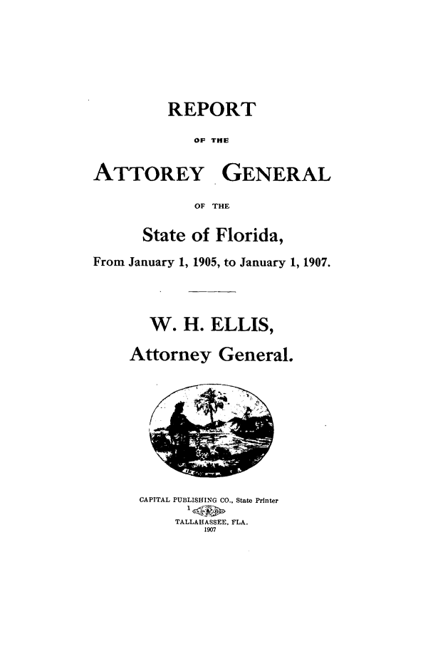 handle is hein.sag/sagfl0051 and id is 1 raw text is: REPORT
OF THE
ATTOREY GENERAL
OF THE
State of Florida,
From January 1, 1905, to January 1, 1907.
W. H. ELLIS,
Attorney General.
CAPITAL PUBLISHING CO.. State Printer
TALLAHASSEE, FLA.
1907


