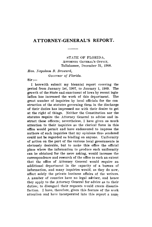 handle is hein.sag/sagfl0052 and id is 1 raw text is: ATTORNEY-GENERAL'S REPORT.
STATE OF FLORIDA,
ATTORNEY GENERAL'S OFFICE,
Tallahassee, December 31, 1908.
Hon. Napoleon B. Broward,
Governor of Florida.
Sir:-
I herewith submit my biennial report covering the
period from January 1st, 1907, to January 1, 1909. The
growth of the State and enactment of laws by recent legis-
lation has increased the work of this department. The
great number of inquiries by local officials for the con
struction of the statutes governing them in the discharge
of their, duties has impressed me with their desire to get
at the right of things. Neither the Constitution nor the
statutes require the Attorney General to advise and in-
struct these officers; nevertheless, I have given as much
attention to their inquiries as the clerical force in this
office would permit and have endeavored to impress the
authors of such inquiries that my opinions thus rendered
could not be regarded as binding on anyone. Uniformity
of action on the part of the various local governments is
obviously desirable, but to make this office the official
place where the information to produce such uniformity
can be obtained for the mere asking, would increase the
correspondence and research of the office to such an extent
that the office of Attorney General would require an
additional department in the capacity of a bureau of
information, and many inquiries would, as they do now,
affect solely the private business affairs of the writers.
A number of counties have no legal adviser, and hence
they apply to the Attorney General for advice as to their
duties; to disregard their requests would create dissatis-
faction. I have, therefore. given this feature of the work
attention and have incorporated into this report a num-



