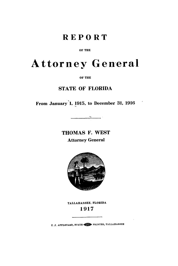 handle is hein.sag/sagfl0056 and id is 1 raw text is: REPORT
OF THE
Attorney General
OF THE
STATE OF FLORIDA
From January 1, 1915, to December 31, 1916
THOMAS F. WEST
Attorney General
TALLAHASSEE, FLORIDA
1917
T, -. APPLEYARD, STATE '6   PRINTER, TALLAHASSEE


