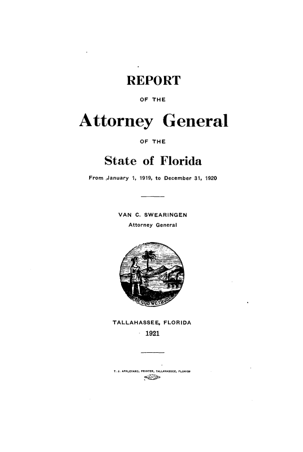 handle is hein.sag/sagfl0058 and id is 1 raw text is: REPORT
OF THE
Attorney General
OF THE
State of Florida
From January 1, 1919, to December 31, 1920
VAN C. SWEARINGEN
Attorney General

TALLAHASSEE, FLORIDA
1921

1. J. APPLEYARD, PRINTER, TALLAHASSEE, FLORIDI


