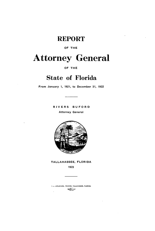handle is hein.sag/sagfl0059 and id is 1 raw text is: REPORT
OF THE
Attorney General
OF THE
State of Florida
From January 1, 1921, to December 31, 1922
RIVERS BU FORD
Attorney General

TALLAHASSEE, FLORIDA
1923

T. J. APPLEYRO, PRINTER. TAL.AHASSEE, FLORIDA


