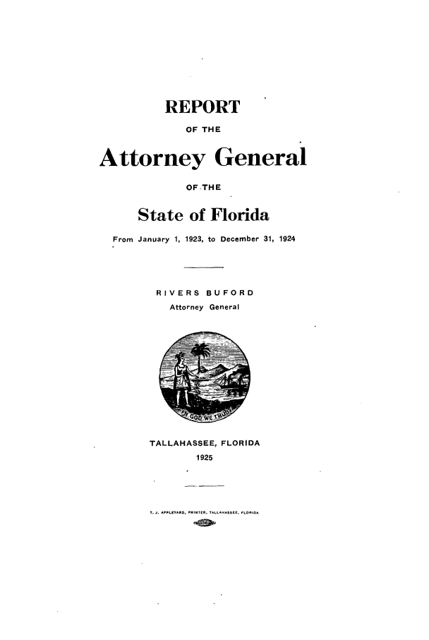 handle is hein.sag/sagfl0060 and id is 1 raw text is: REPORT
OF THE
Attorney General
OF.THE
State of Florida
From January 1, 1923, to December 31, 1924

RIVERS BU FORD
Attorney General

TALLAHASSEE, FLORIDA
1925

T.J. APPLEYARD, PRINTER, TALLAHASSEE. FLORIDA


