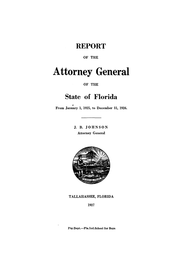 handle is hein.sag/sagfl0061 and id is 1 raw text is: REPORT
OF THE
Attorney General
OF THE
State of Florida
From January 1, 1925, to December 31, 1926.
J. B. JOHNSON
Attorney General
TALLAHASSEE, FLORIDA
1927

Ptg.Dept.-Fla.Ind.School for Boys


