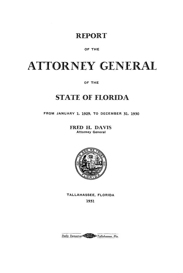 handle is hein.sag/sagfl0063 and id is 1 raw text is: REPORT
OF THE
ATTORNEY GENERAL
OF THE
STATE OF FLORIDA
FROM JANUARY 1, 1929, TO DECEMBER 31, 1930
FRED H. DAVIS
Attorney General
TALLAHASSEE, FLORIDA
1931

Daily Democrat            Tallahassee, Fla.


