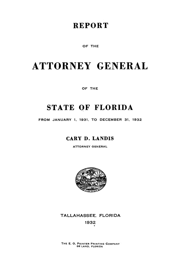 handle is hein.sag/sagfl0064 and id is 1 raw text is: REPORT
OF THE
ATTORNEY GENERAL
OF THE
STATE OF FLORIDA
FROM JANUARY 1, 1931, TO  DECEMBER 31, 1932
CARY D. LANDIS
ATTORNEY GENERAL

TALLAHASSEE. FLORIDA
1932

THE E. 0, PAINTER PRINTING COMPANY
DE LAND, FLORIDA


