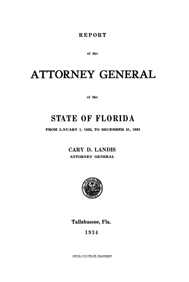handle is hein.sag/sagfl0065 and id is 1 raw text is: REPORT

of the
ATTORNEY GENERAL
of the
STNTE OF FLORIDA
FROM JANUARY 1, 1933, TO DECEMBER 31, 1934

CARY D. LANDIS
ATTORNEY GENERAL

Tallahassee, Fla.
1934

CAPITAL CITY PUB. CO. TALLAHASSEE


