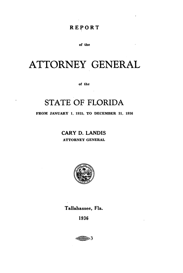 handle is hein.sag/sagfl0066 and id is 1 raw text is: REPORT

of the
ATTORNEY GENERAL
of the
STATE OF FLORIDA
FROM JANUARY 1, 1935, TO DECEMBER 31, 1936
CARY D. LANDIS
ATTORNEY GENERAL

Tallahassee, Fla.

1936


