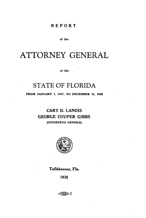 handle is hein.sag/sagfl0067 and id is 1 raw text is: REPORT

of the
ATTORNEY GENERAL
of the
STATE OF FLORIDA
FROM JANUARY 1, 1937, TO DECEMBER 31, 1938
CARY D. LANDIS
GEORGE COUPER GIBBS
.ATTORNEYS GENERAL

Tallahassee, Fla.

1938


