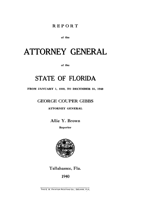 handle is hein.sag/sagfl0068 and id is 1 raw text is: REPORT
of the
ATTORNEY GENERAL
of the
STATE OF FLORIDA
FROM JANUARY 1, 1939, TO DECEMBER 31, 1940
GEORGE COUPER GIBBS
ATTORNEY GENERAL
Allie Y. Brown
Reporter
Tallahassee, Fla.
1940

THE E. 0. PAINTER PRINTING CO., DELAND, FLA.


