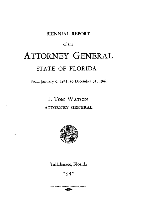 handle is hein.sag/sagfl0069 and id is 1 raw text is: BIENNIAL REPORT

of the
ATTORNEY GENERAL
STATE OF FLORIDA
From January 6, 1941, to December 31, 1942
J. ToM WATSON
ATTORNEY GENERAL

Tallahassee, Florida
1942-
ROSE PRINTING COMPANY, TALLAHASSEE, FWOR,$


